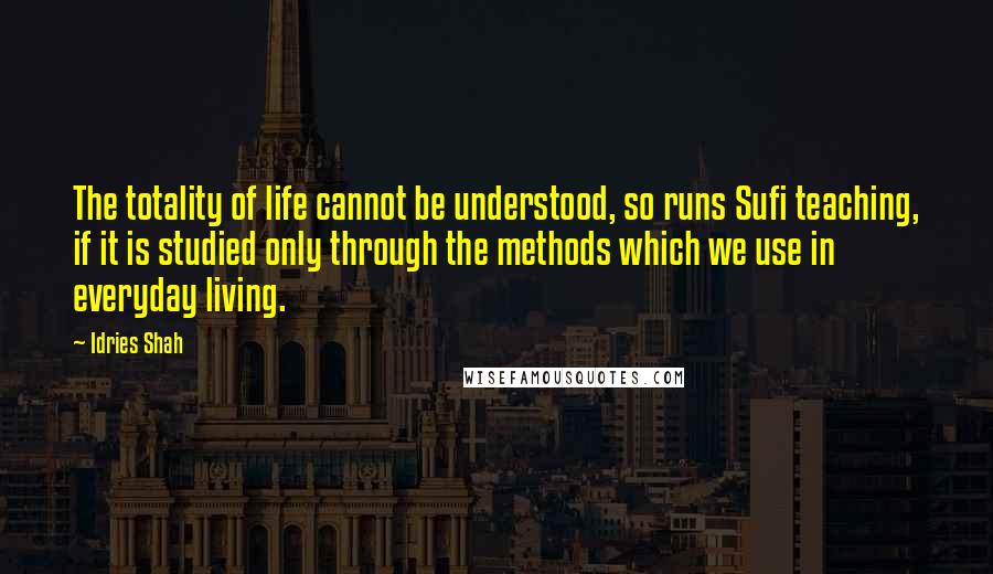 Idries Shah Quotes: The totality of life cannot be understood, so runs Sufi teaching, if it is studied only through the methods which we use in everyday living.