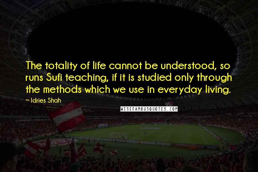 Idries Shah Quotes: The totality of life cannot be understood, so runs Sufi teaching, if it is studied only through the methods which we use in everyday living.