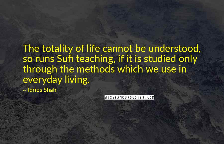 Idries Shah Quotes: The totality of life cannot be understood, so runs Sufi teaching, if it is studied only through the methods which we use in everyday living.