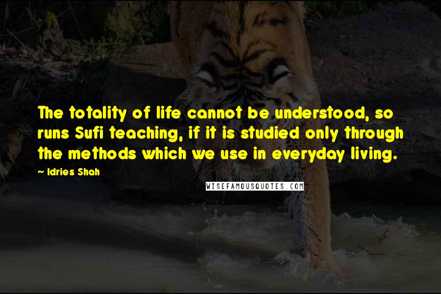Idries Shah Quotes: The totality of life cannot be understood, so runs Sufi teaching, if it is studied only through the methods which we use in everyday living.