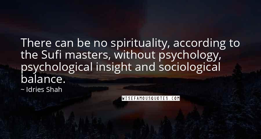 Idries Shah Quotes: There can be no spirituality, according to the Sufi masters, without psychology, psychological insight and sociological balance.