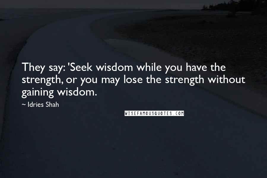 Idries Shah Quotes: They say: 'Seek wisdom while you have the strength, or you may lose the strength without gaining wisdom.