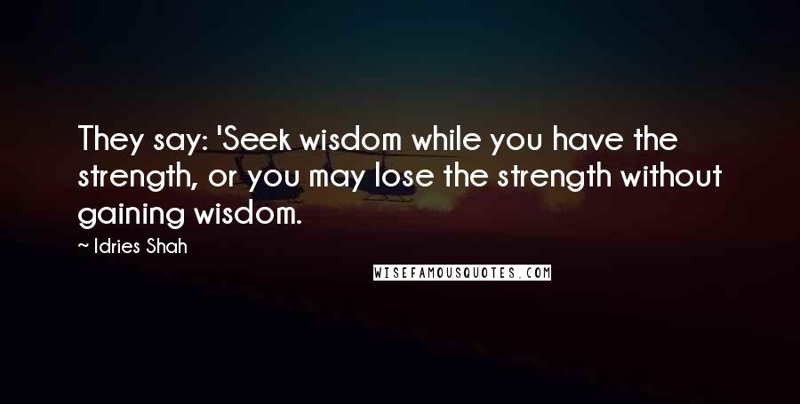 Idries Shah Quotes: They say: 'Seek wisdom while you have the strength, or you may lose the strength without gaining wisdom.