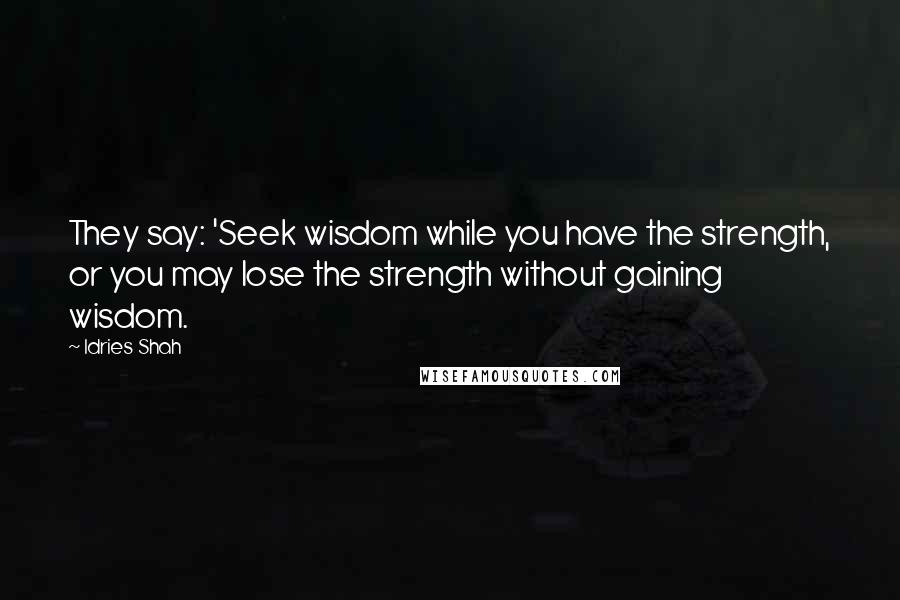 Idries Shah Quotes: They say: 'Seek wisdom while you have the strength, or you may lose the strength without gaining wisdom.