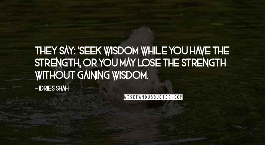 Idries Shah Quotes: They say: 'Seek wisdom while you have the strength, or you may lose the strength without gaining wisdom.