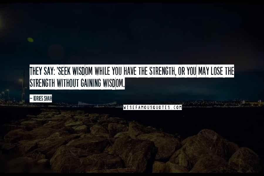 Idries Shah Quotes: They say: 'Seek wisdom while you have the strength, or you may lose the strength without gaining wisdom.