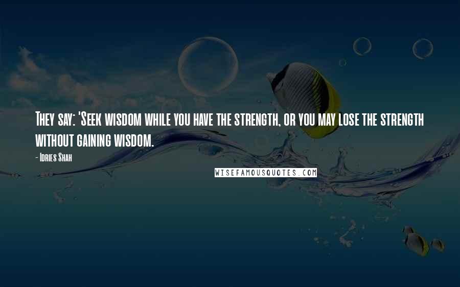 Idries Shah Quotes: They say: 'Seek wisdom while you have the strength, or you may lose the strength without gaining wisdom.