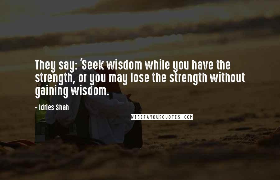 Idries Shah Quotes: They say: 'Seek wisdom while you have the strength, or you may lose the strength without gaining wisdom.