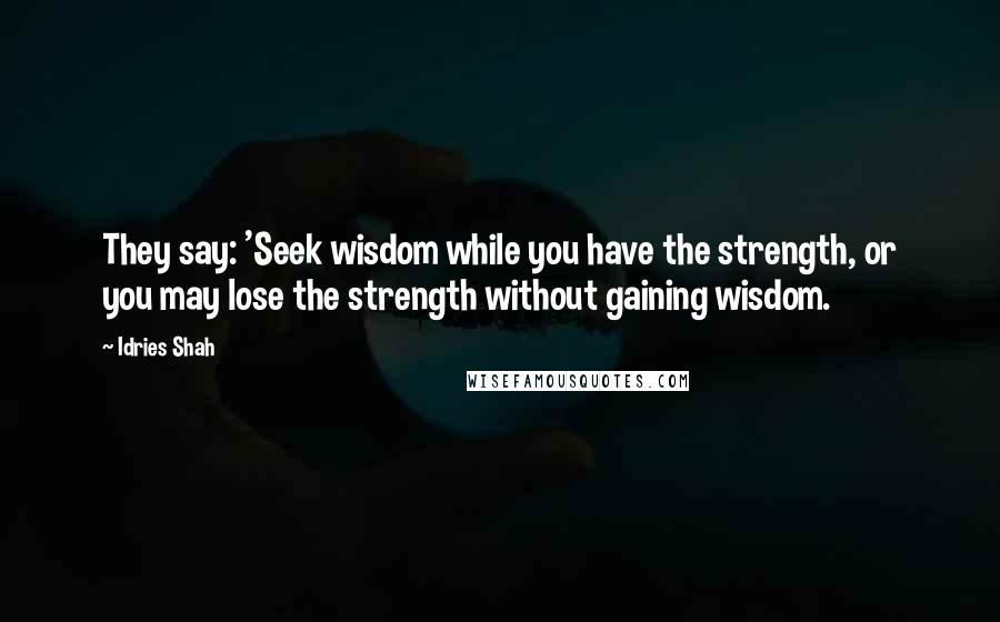 Idries Shah Quotes: They say: 'Seek wisdom while you have the strength, or you may lose the strength without gaining wisdom.