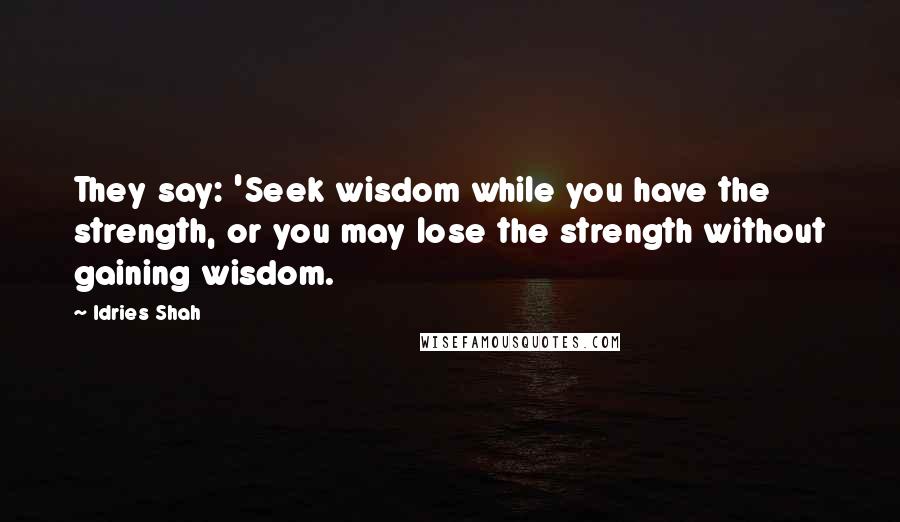 Idries Shah Quotes: They say: 'Seek wisdom while you have the strength, or you may lose the strength without gaining wisdom.