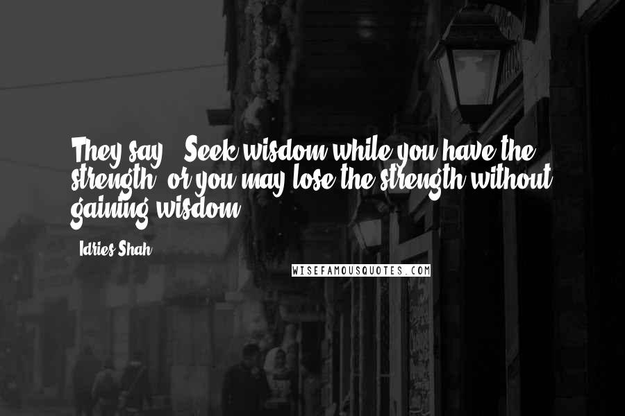 Idries Shah Quotes: They say: 'Seek wisdom while you have the strength, or you may lose the strength without gaining wisdom.