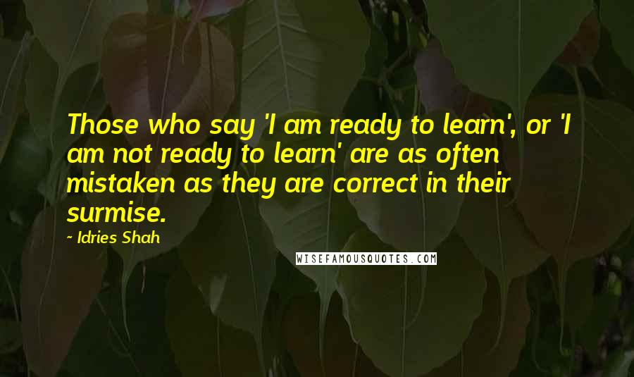 Idries Shah Quotes: Those who say 'I am ready to learn', or 'I am not ready to learn' are as often mistaken as they are correct in their surmise.