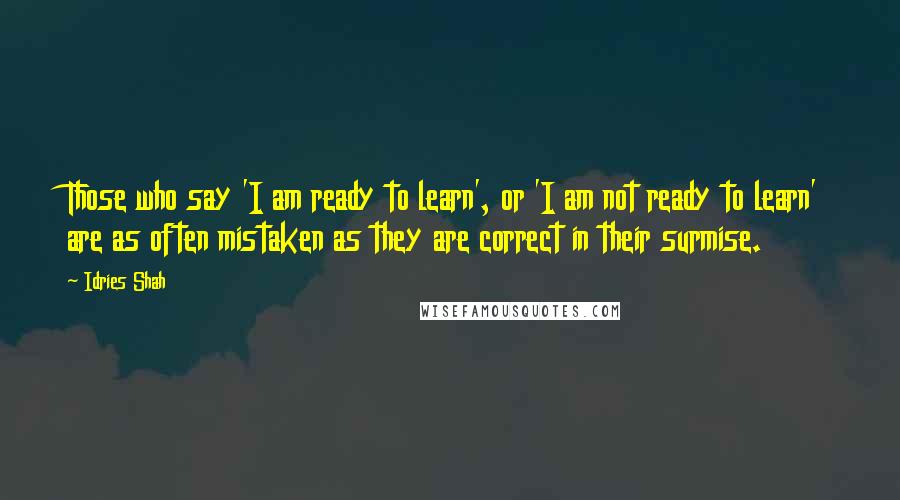 Idries Shah Quotes: Those who say 'I am ready to learn', or 'I am not ready to learn' are as often mistaken as they are correct in their surmise.