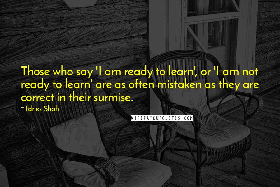 Idries Shah Quotes: Those who say 'I am ready to learn', or 'I am not ready to learn' are as often mistaken as they are correct in their surmise.