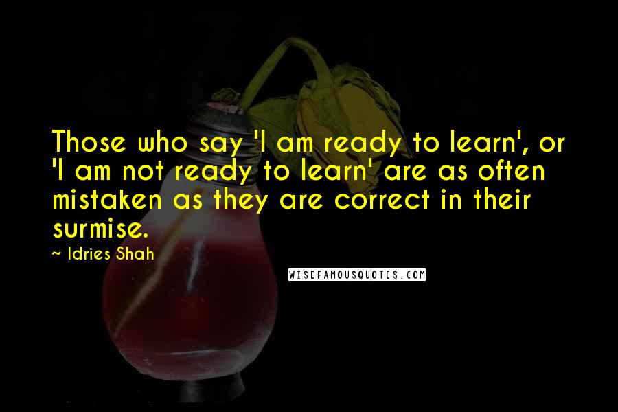 Idries Shah Quotes: Those who say 'I am ready to learn', or 'I am not ready to learn' are as often mistaken as they are correct in their surmise.