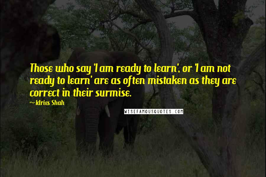 Idries Shah Quotes: Those who say 'I am ready to learn', or 'I am not ready to learn' are as often mistaken as they are correct in their surmise.