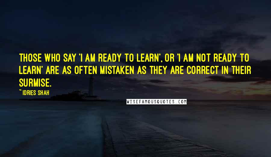 Idries Shah Quotes: Those who say 'I am ready to learn', or 'I am not ready to learn' are as often mistaken as they are correct in their surmise.