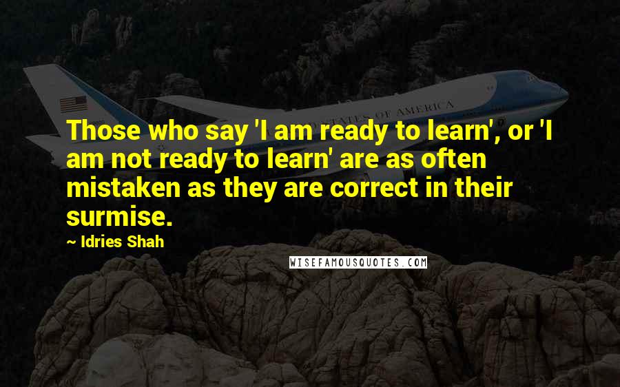 Idries Shah Quotes: Those who say 'I am ready to learn', or 'I am not ready to learn' are as often mistaken as they are correct in their surmise.