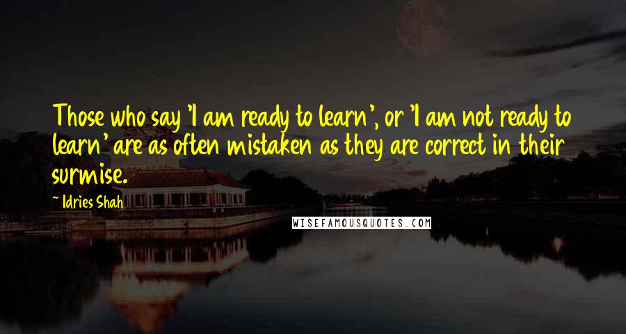 Idries Shah Quotes: Those who say 'I am ready to learn', or 'I am not ready to learn' are as often mistaken as they are correct in their surmise.