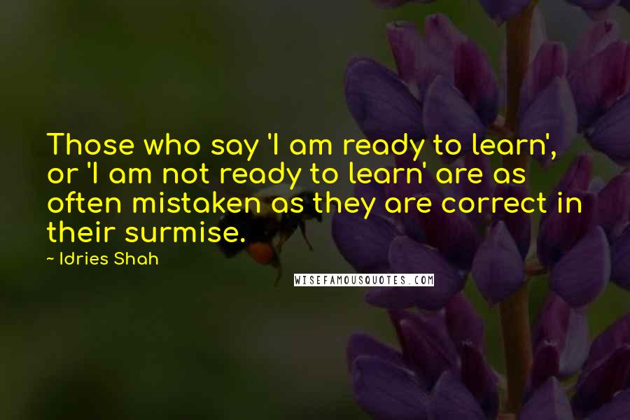 Idries Shah Quotes: Those who say 'I am ready to learn', or 'I am not ready to learn' are as often mistaken as they are correct in their surmise.