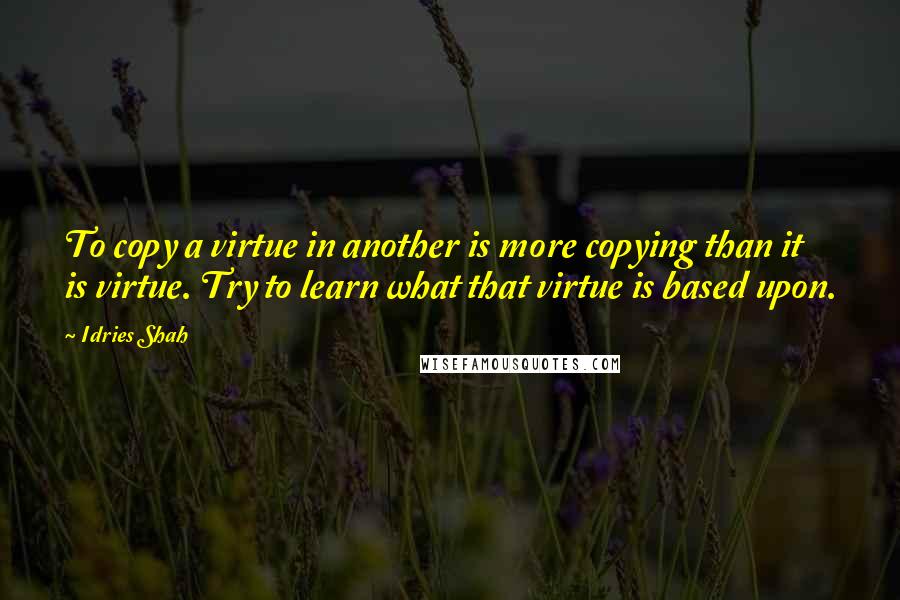 Idries Shah Quotes: To copy a virtue in another is more copying than it is virtue. Try to learn what that virtue is based upon.