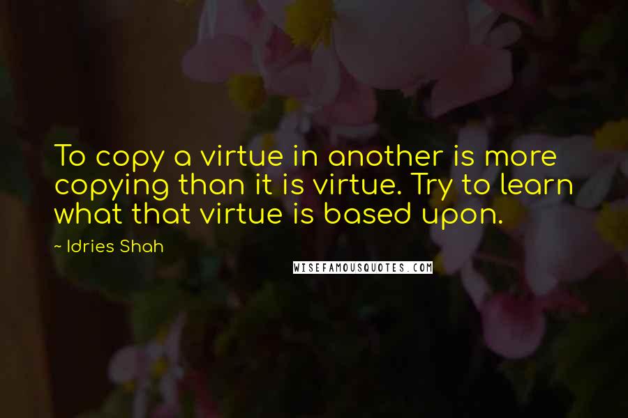 Idries Shah Quotes: To copy a virtue in another is more copying than it is virtue. Try to learn what that virtue is based upon.