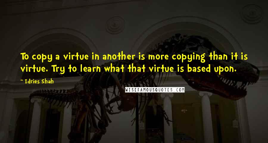 Idries Shah Quotes: To copy a virtue in another is more copying than it is virtue. Try to learn what that virtue is based upon.