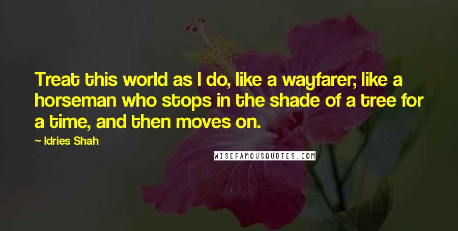 Idries Shah Quotes: Treat this world as I do, like a wayfarer; like a horseman who stops in the shade of a tree for a time, and then moves on.