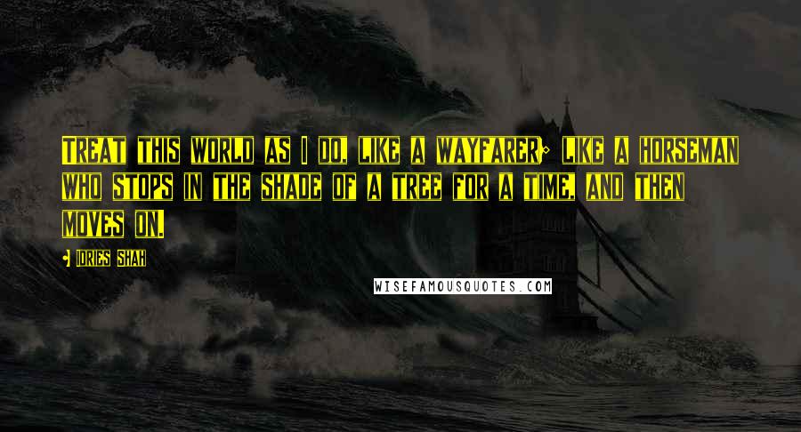 Idries Shah Quotes: Treat this world as I do, like a wayfarer; like a horseman who stops in the shade of a tree for a time, and then moves on.