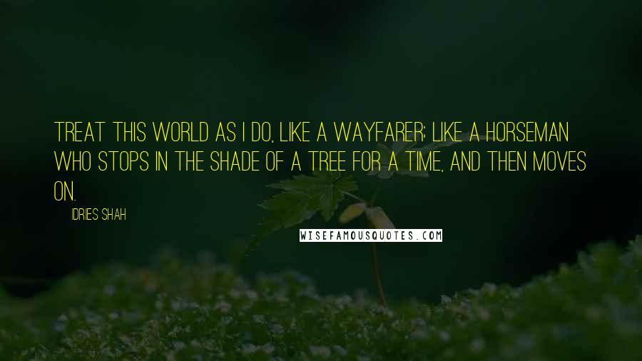 Idries Shah Quotes: Treat this world as I do, like a wayfarer; like a horseman who stops in the shade of a tree for a time, and then moves on.