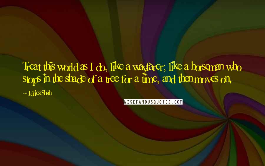 Idries Shah Quotes: Treat this world as I do, like a wayfarer; like a horseman who stops in the shade of a tree for a time, and then moves on.