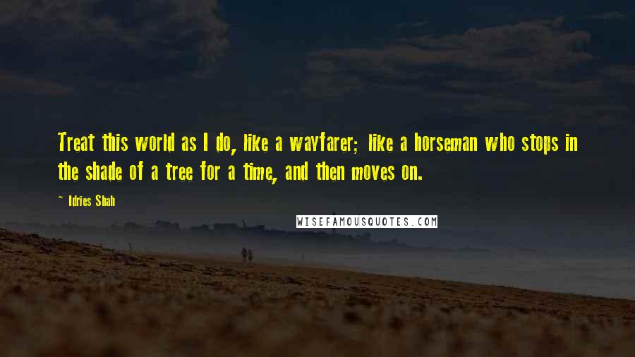 Idries Shah Quotes: Treat this world as I do, like a wayfarer; like a horseman who stops in the shade of a tree for a time, and then moves on.