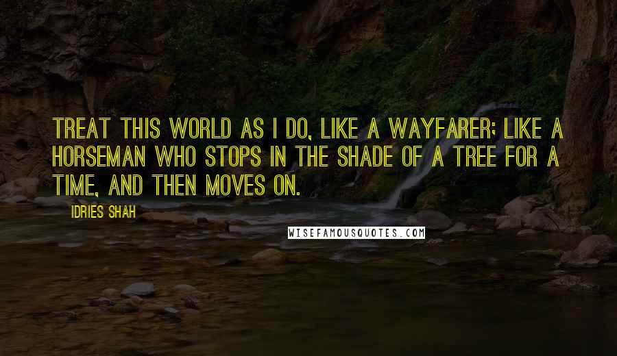 Idries Shah Quotes: Treat this world as I do, like a wayfarer; like a horseman who stops in the shade of a tree for a time, and then moves on.