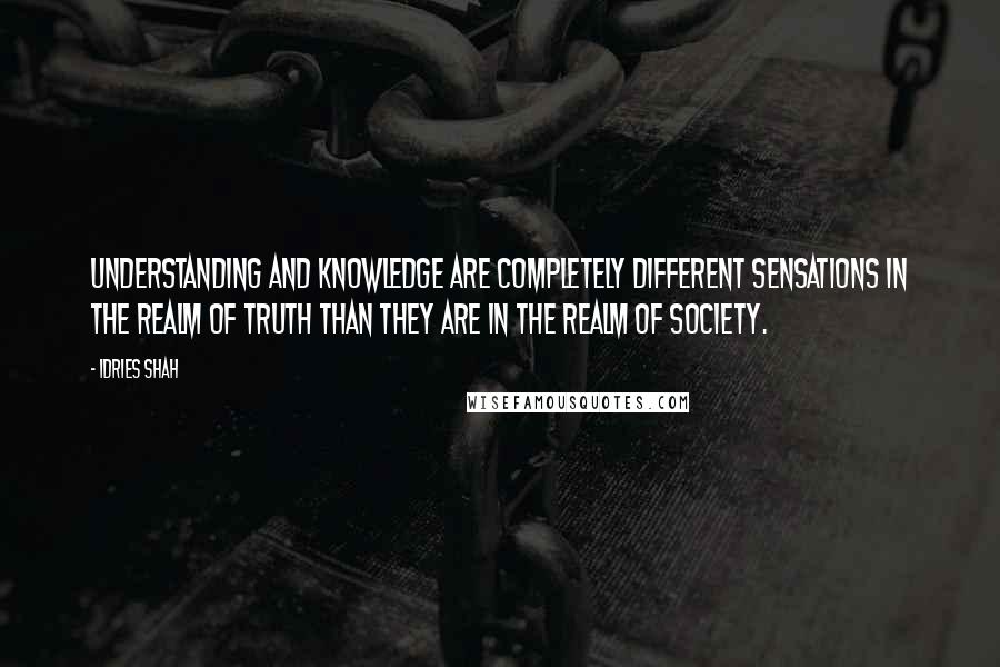 Idries Shah Quotes: Understanding and knowledge are completely different sensations in the realm of Truth than they are in the realm of society.