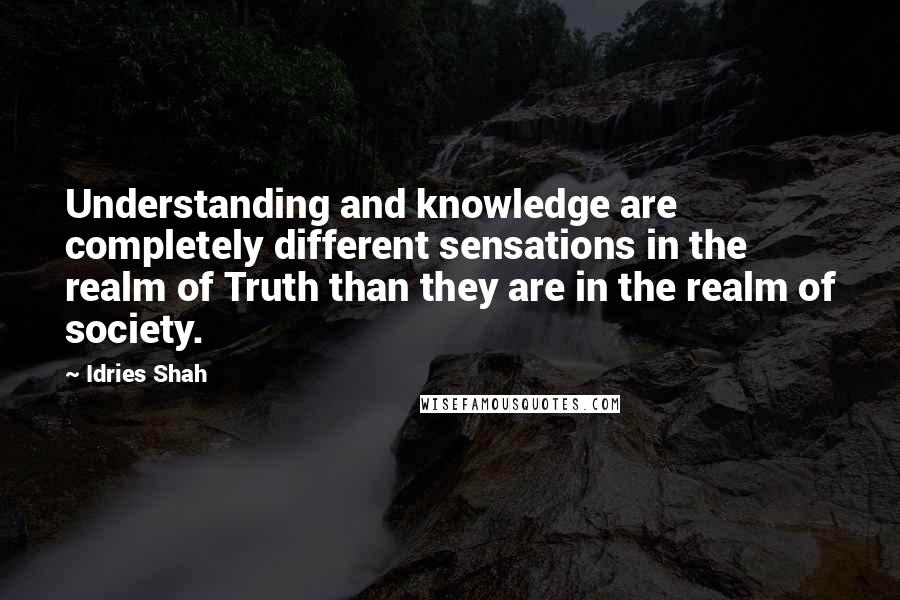 Idries Shah Quotes: Understanding and knowledge are completely different sensations in the realm of Truth than they are in the realm of society.