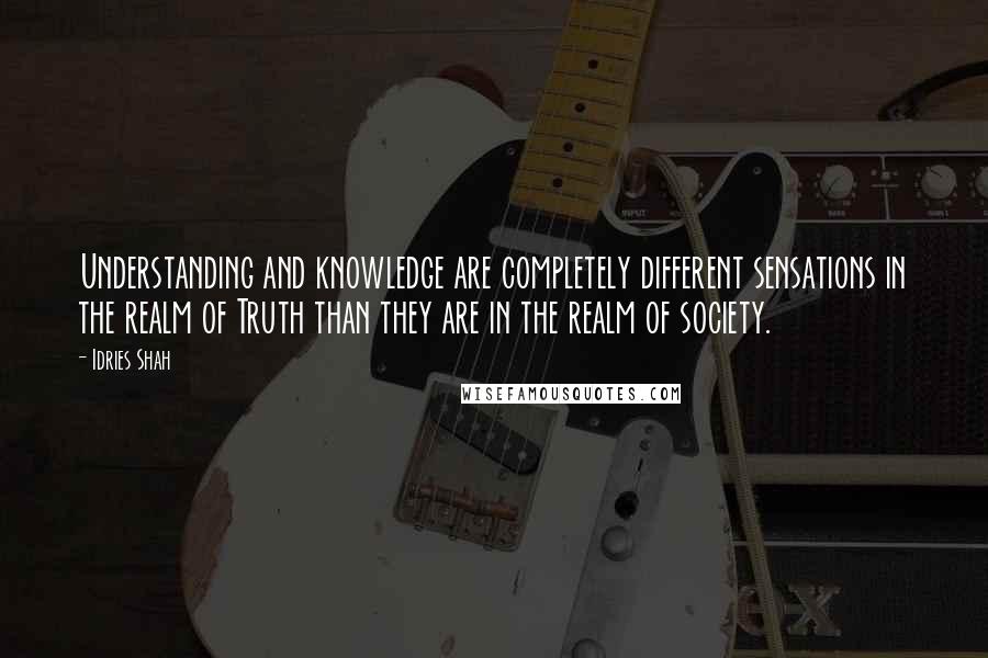 Idries Shah Quotes: Understanding and knowledge are completely different sensations in the realm of Truth than they are in the realm of society.