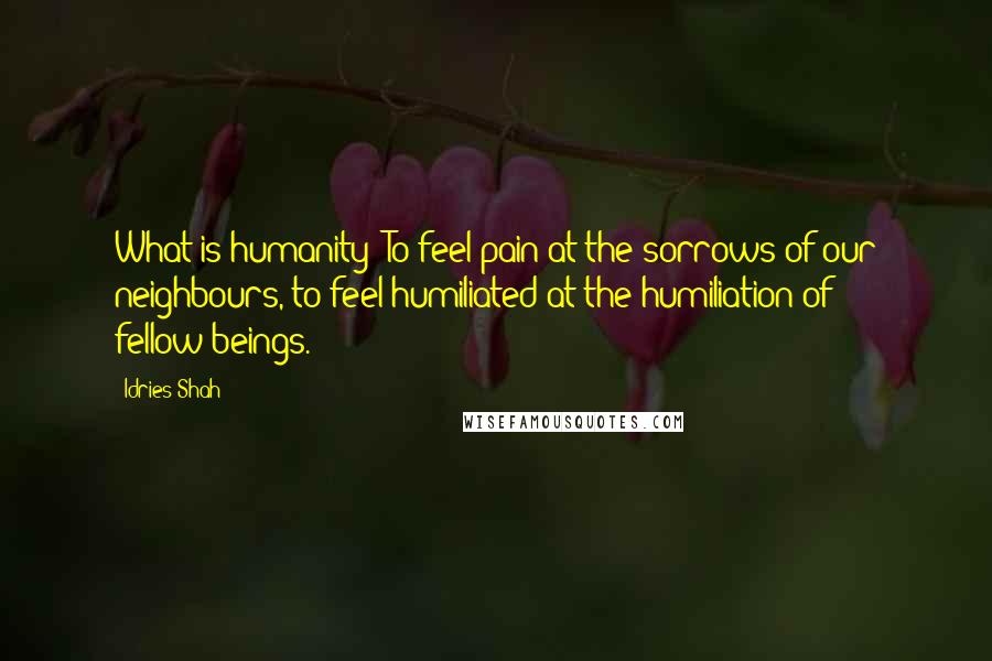 Idries Shah Quotes: What is humanity? To feel pain at the sorrows of our neighbours, to feel humiliated at the humiliation of fellow-beings.