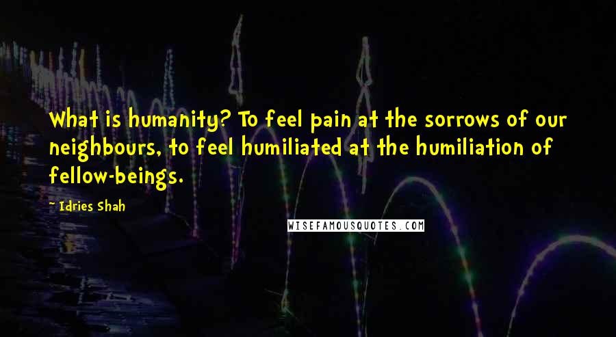 Idries Shah Quotes: What is humanity? To feel pain at the sorrows of our neighbours, to feel humiliated at the humiliation of fellow-beings.