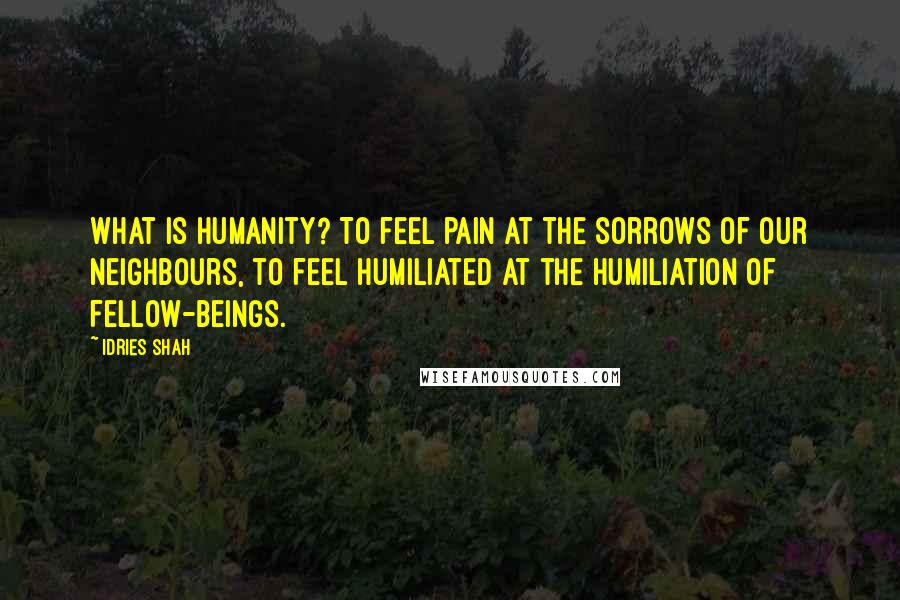 Idries Shah Quotes: What is humanity? To feel pain at the sorrows of our neighbours, to feel humiliated at the humiliation of fellow-beings.