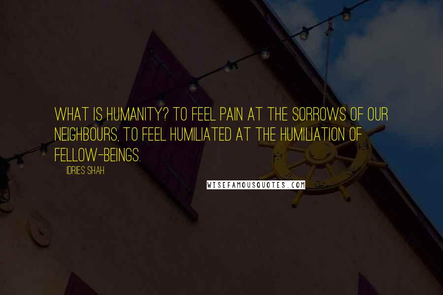 Idries Shah Quotes: What is humanity? To feel pain at the sorrows of our neighbours, to feel humiliated at the humiliation of fellow-beings.