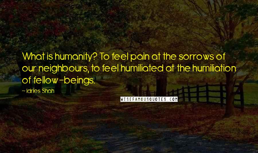 Idries Shah Quotes: What is humanity? To feel pain at the sorrows of our neighbours, to feel humiliated at the humiliation of fellow-beings.