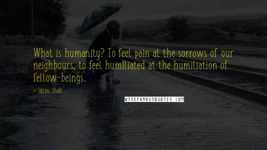 Idries Shah Quotes: What is humanity? To feel pain at the sorrows of our neighbours, to feel humiliated at the humiliation of fellow-beings.