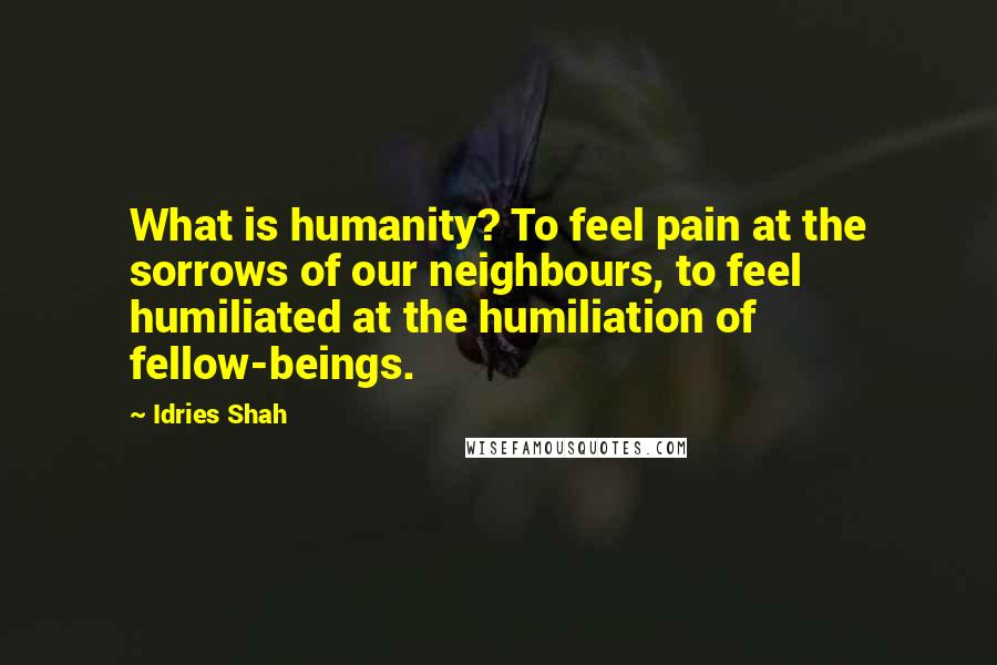 Idries Shah Quotes: What is humanity? To feel pain at the sorrows of our neighbours, to feel humiliated at the humiliation of fellow-beings.