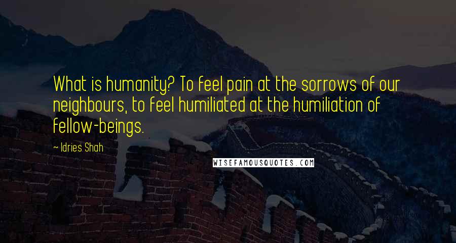 Idries Shah Quotes: What is humanity? To feel pain at the sorrows of our neighbours, to feel humiliated at the humiliation of fellow-beings.