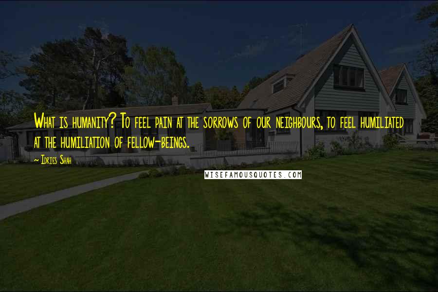 Idries Shah Quotes: What is humanity? To feel pain at the sorrows of our neighbours, to feel humiliated at the humiliation of fellow-beings.