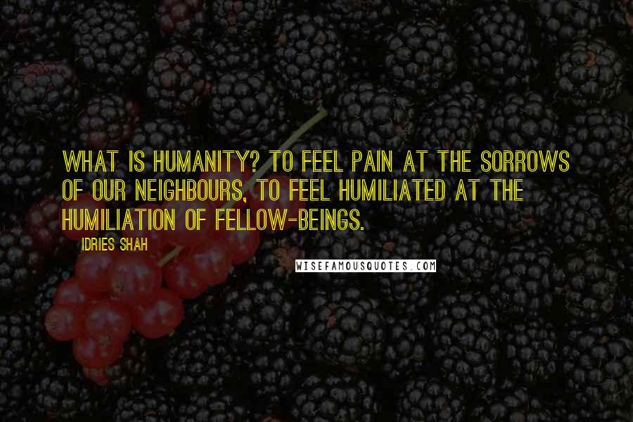 Idries Shah Quotes: What is humanity? To feel pain at the sorrows of our neighbours, to feel humiliated at the humiliation of fellow-beings.