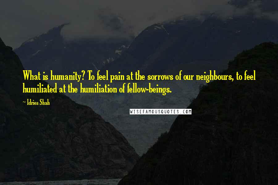 Idries Shah Quotes: What is humanity? To feel pain at the sorrows of our neighbours, to feel humiliated at the humiliation of fellow-beings.