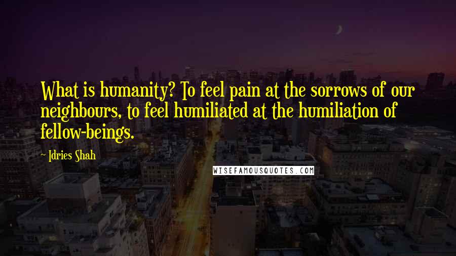 Idries Shah Quotes: What is humanity? To feel pain at the sorrows of our neighbours, to feel humiliated at the humiliation of fellow-beings.