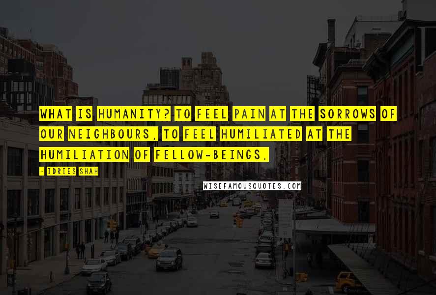 Idries Shah Quotes: What is humanity? To feel pain at the sorrows of our neighbours, to feel humiliated at the humiliation of fellow-beings.