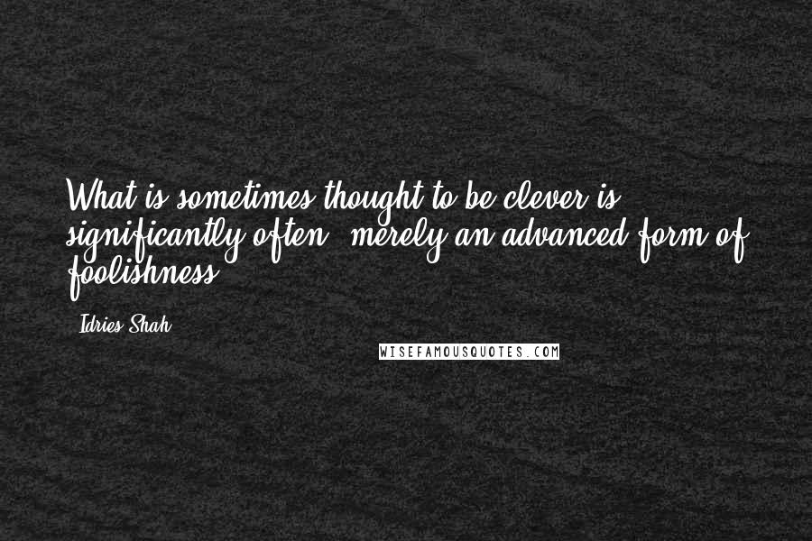 Idries Shah Quotes: What is sometimes thought to be clever is, significantly often, merely an advanced form of foolishness.